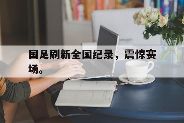 国足刷新全国纪录，震惊赛场。