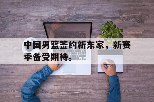 中国男篮签约新东家，新赛季备受期待。