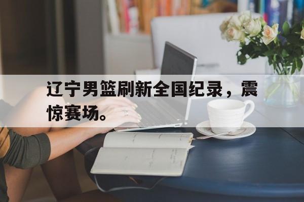 九游网官方网站入口-辽宁男篮刷新全国纪录，震惊赛场。