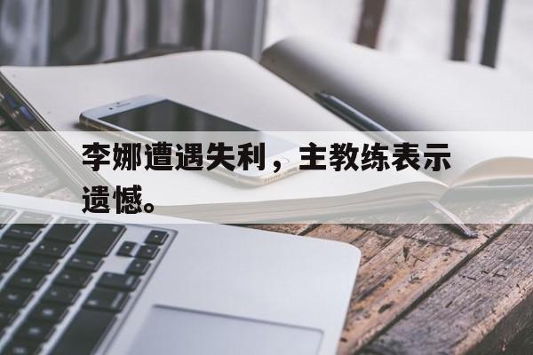 九游游戏中心官网注册账号-李娜遭遇失利，主教练表示遗憾。