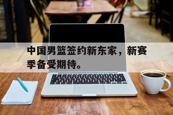 九游游戏中心官网注册账号-中国男篮签约新东家，新赛季备受期待。
