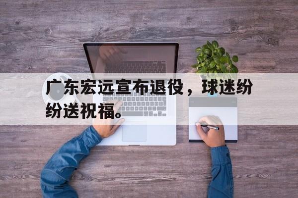 九游网官方网站入口-广东宏远宣布退役，球迷纷纷送祝福。