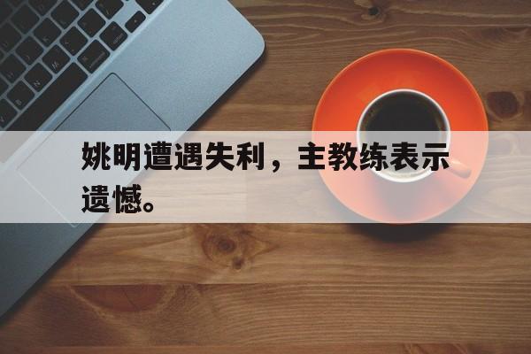 九游网官方网站入口-姚明遭遇失利，主教练表示遗憾。