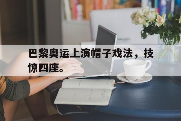 九游游戏中心官网注册账号-巴黎奥运上演帽子戏法，技惊四座。