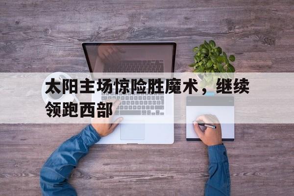 九游网官方网站入口-太阳主场惊险胜魔术，继续领跑西部