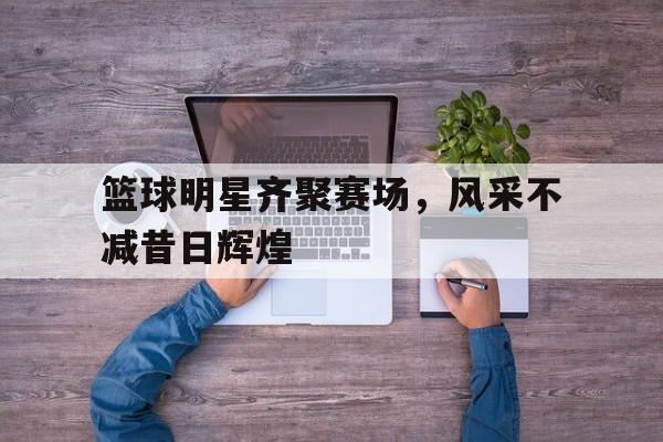 九游游戏中心官网注册账号-篮球明星齐聚赛场，风采不减昔日辉煌