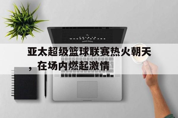 九游游戏中心官网注册账号-亚太超级篮球联赛热火朝天，在场内燃起激情