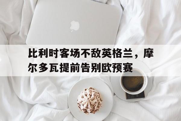 九游网官方网站入口-比利时客场不敌英格兰，摩尔多瓦提前告别欧预赛