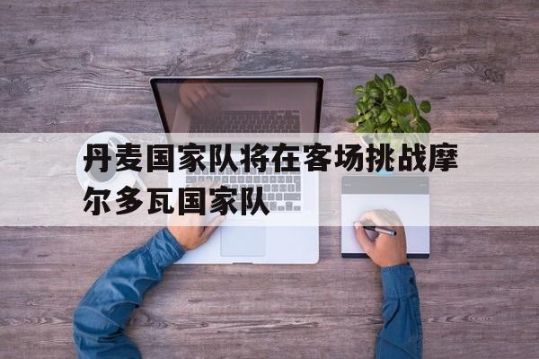 九游游戏中心官网注册账号-丹麦国家队将在客场挑战摩尔多瓦国家队
