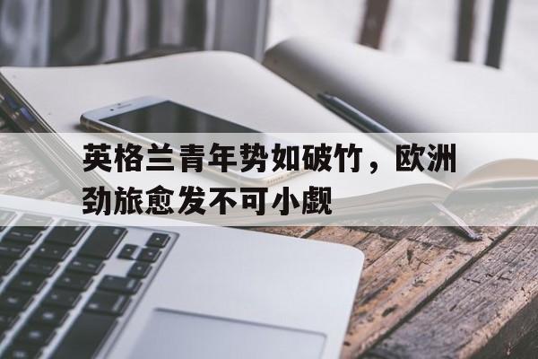 九游网官方网站入口-英格兰青年势如破竹，欧洲劲旅愈发不可小觑