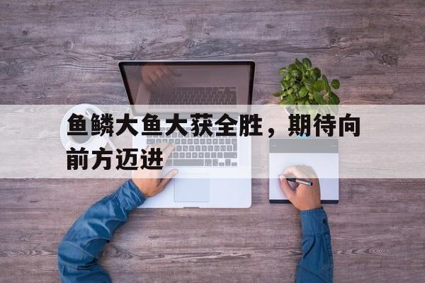 九游游戏中心官网注册账号-鱼鳞大鱼大获全胜，期待向前方迈进