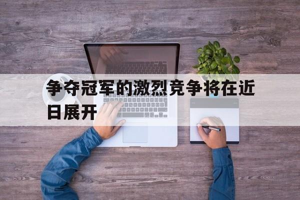 九游游戏中心官网注册账号-争夺冠军的激烈竞争将在近日展开